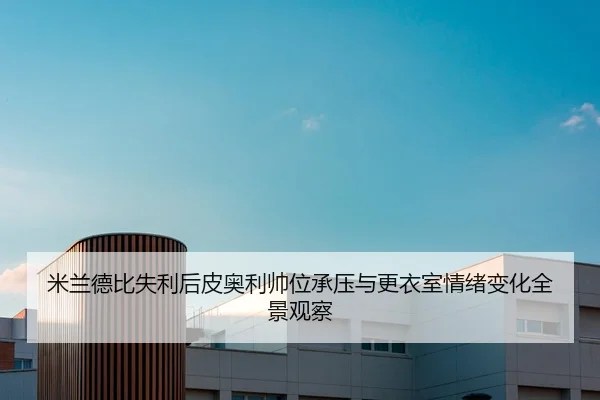 米兰德比失利后皮奥利帅位承压与更衣室情绪变化全景观察
