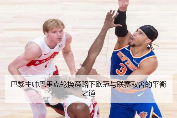 巴黎主帅恩里克轮换策略下欧冠与联赛取舍的平衡之道