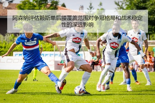阿森纳评估赖斯单后腰覆盖范围对争冠格局和战术稳定性的深远影响