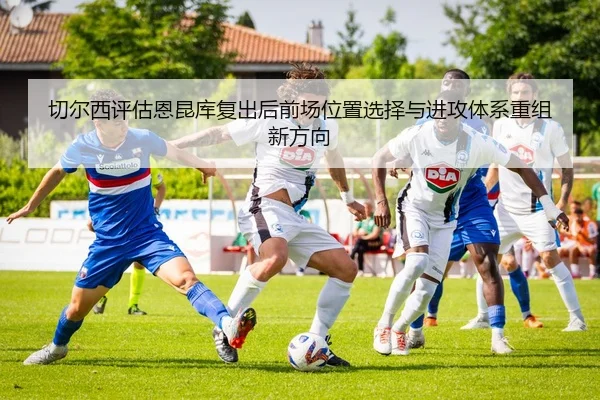 切尔西评估恩昆库复出后前场位置选择与进攻体系重组新方向