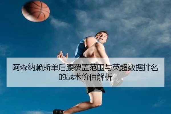阿森纳赖斯单后腰覆盖范围与英超数据排名的战术价值解析