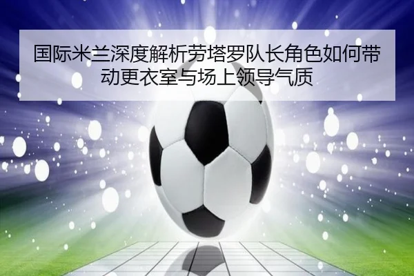 国际米兰深度解析劳塔罗队长角色如何带动更衣室与场上领导气质