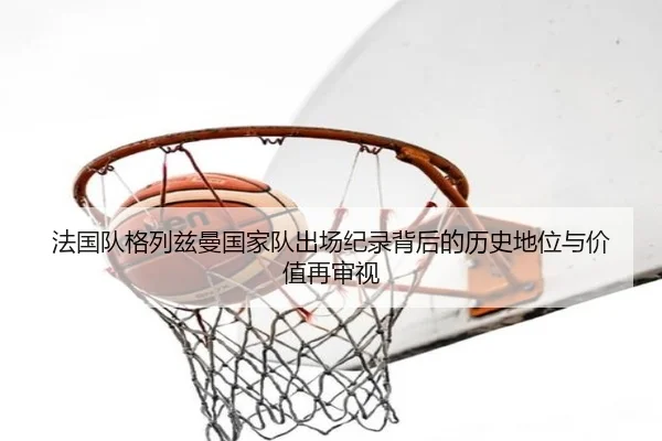 法国队格列兹曼国家队出场纪录背后的历史地位与价值再审视